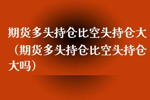 期货多头持仓比空头持仓大（期货多头持仓比空头持仓大吗）_https://cj.lansai.wang_金融问答_第1张