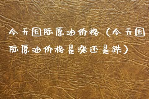 今天国际原油价格（今天国际原油价格是涨还是跌）_https://cj.lansai.wang_金融问答_第1张