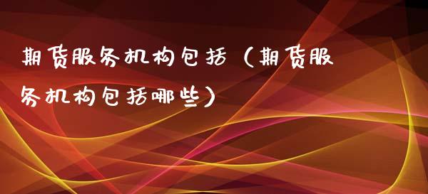 期货服务机构包括（期货服务机构包括哪些）_https://cj.lansai.wang_金融问答_第1张