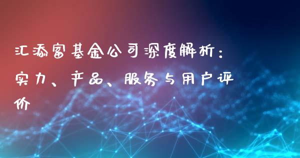 汇添富基金公司深度解析：实力、产品、服务与用户评价_https://cj.lansai.wang_财经问答_第1张