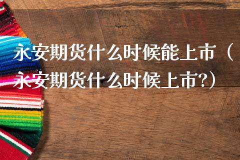 永安期货什么时候能上市（永安期货什么时候上市?）_https://cj.lansai.wang_期货问答_第1张