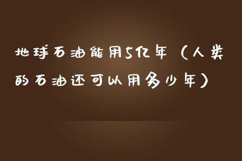 地球石油能用5亿年（人类的石油还可以用多少年）_https://cj.lansai.wang_金融问答_第1张