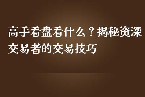 高手看盘看什么？揭秘资深交易者的交易技巧_https://cj.lansai.wang_期货问答_第1张