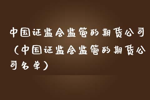 中国证监会监管的期货公司（中国证监会监管的期货公司名单）_https://cj.lansai.wang_会计问答_第1张