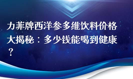 力菲牌西洋参多维饮料价格大揭秘：多少钱能喝到健康？_https://cj.lansai.wang_保险问答_第1张