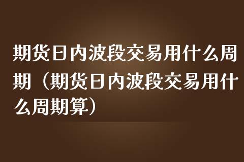 期货日内波段交易用什么周期（期货日内波段交易用什么周期算）_https://cj.lansai.wang_金融问答_第1张