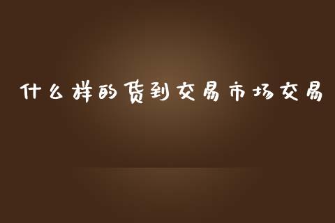 什么样的货到交易市场交易_https://cj.lansai.wang_会计问答_第1张