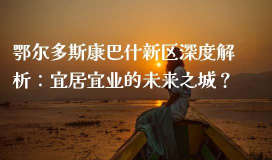 鄂尔多斯康巴什新区深度解析：宜居宜业的未来之城？_https://cj.lansai.wang_财经问答_第1张