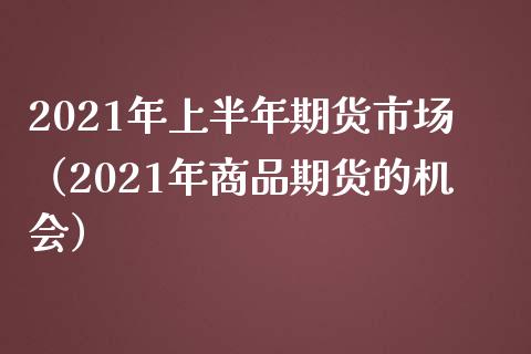 2021年上半年期货市场（2021年商品期货的机会）_https://cj.lansai.wang_财经问答_第1张