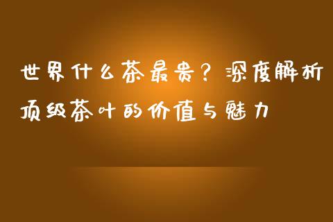 世界什么茶最贵？深度解析顶级茶叶的价值与魅力_https://cj.lansai.wang_财经问答_第1张