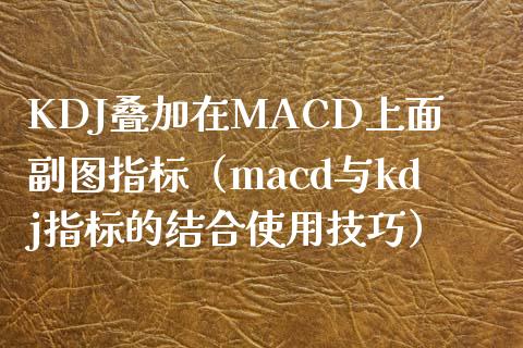 KDJ叠加在MACD上面副图指标（macd与kdj指标的结合使用技巧）_https://cj.lansai.wang_理财问答_第1张