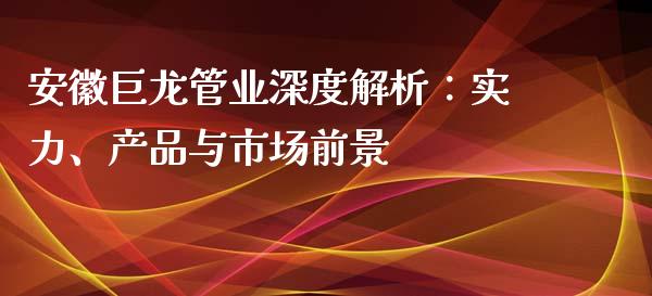 安徽巨龙管业深度解析：实力、产品与市场前景_https://cj.lansai.wang_财经百问_第1张