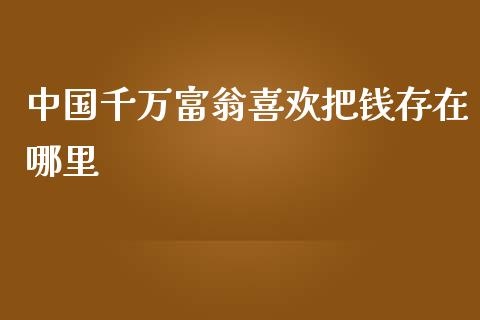 中国千万富翁喜欢把钱存在哪里_https://cj.lansai.wang_保险问答_第1张