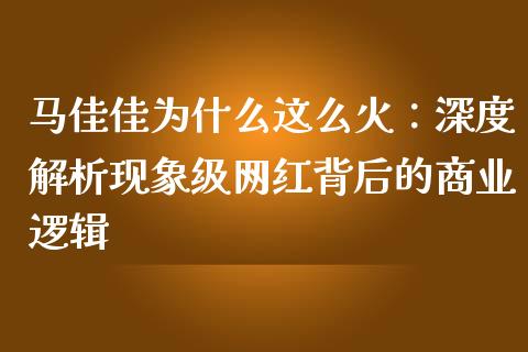 马佳佳为什么这么火：深度解析现象级网红背后的商业逻辑_https://cj.lansai.wang_财经百问_第1张