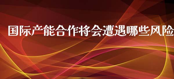 国际产能合作将会遭遇哪些风险_https://cj.lansai.wang_财经问答_第1张