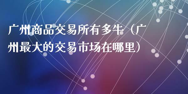 广州商品交易所有多牛（广州最大的交易市场在哪里）_https://cj.lansai.wang_股市问答_第1张