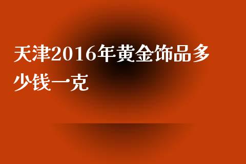 天津2016年黄金饰品多少钱一克_https://cj.lansai.wang_财经问答_第1张