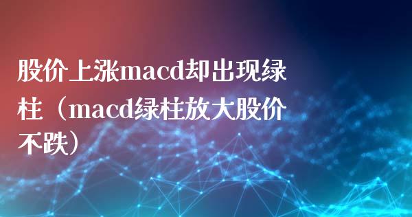 股价上涨macd却出现绿柱（macd绿柱放大股价不跌）_https://cj.lansai.wang_会计问答_第1张