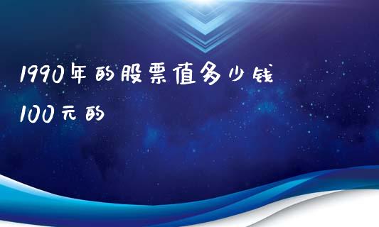 1990年的股票值多少钱100元的_https://cj.lansai.wang_理财问答_第1张